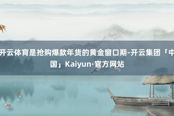 开云体育是抢购爆款年货的黄金窗口期-开云集团「中国」Kaiyun·官方网站