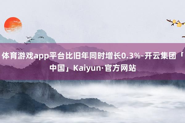 体育游戏app平台比旧年同时增长0.3%-开云集团「中国」Kaiyun·官方网站