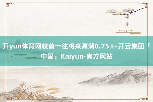 开yun体育网较前一往将来高潮0.75%-开云集团「中国」Kaiyun·官方网站