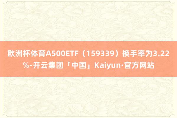 欧洲杯体育A500ETF(159339)换手率为3.22%-开云集团「中国」Kaiyun·官方网站