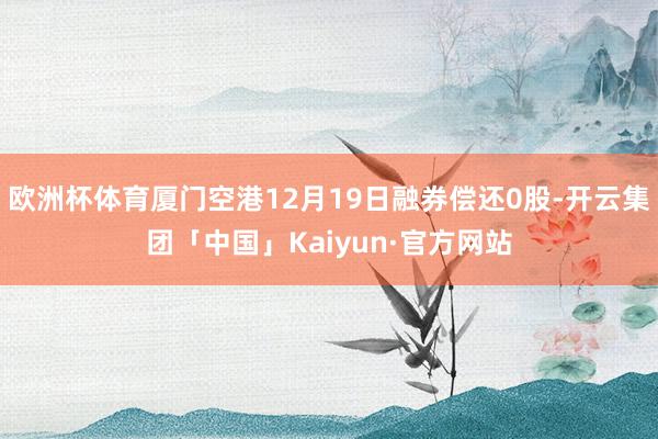 欧洲杯体育厦门空港12月19日融券偿还0股-开云集团「中国」Kaiyun·官方网站