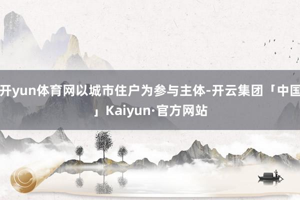 开yun体育网以城市住户为参与主体-开云集团「中国」Kaiyun·官方网站