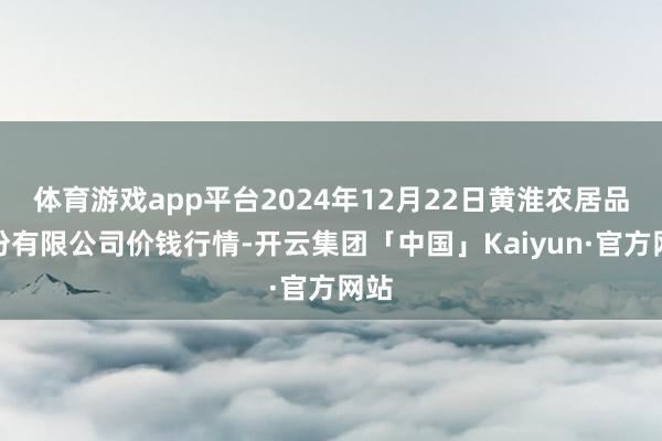 体育游戏app平台2024年12月22日黄淮农居品股份有限公司价钱行情-开云集团「中国」Kaiyun·官方网站