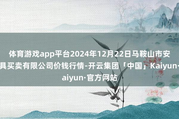 体育游戏app平台2024年12月22日马鞍山市安民农副家具买卖有限公司价钱行情-开云集团「中国」Kaiyun·官方网站