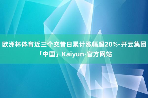 欧洲杯体育近三个交昔日累计涨幅超20%-开云集团「中国」Kaiyun·官方网站