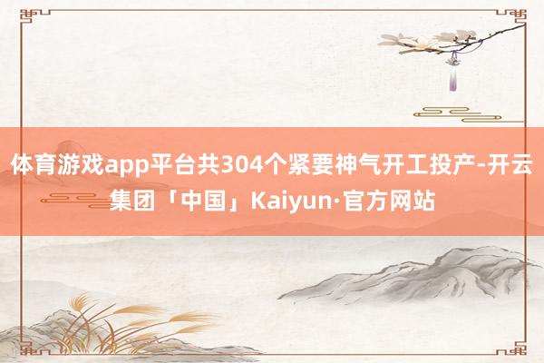 体育游戏app平台共304个紧要神气开工投产-开云集团「中国」Kaiyun·官方网站
