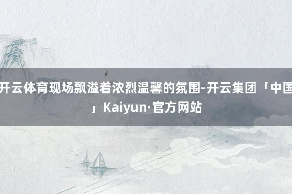 开云体育现场飘溢着浓烈温馨的氛围-开云集团「中国」Kaiyun·官方网站