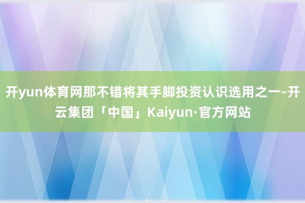 开yun体育网那不错将其手脚投资认识选用之一-开云集团「中国」Kaiyun·官方网站