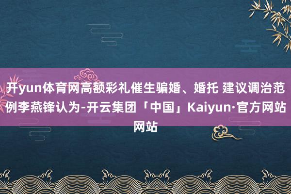 开yun体育网高额彩礼催生骗婚、婚托 建议调治范例李燕锋认为-开云集团「中国」Kaiyun·官方网站