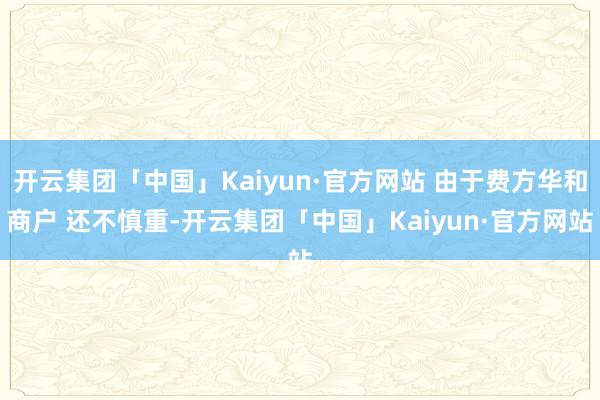 开云集团「中国」Kaiyun·官方网站 由于费方华和商户 还不慎重-开云集团「中国」Kaiyun·官方网站