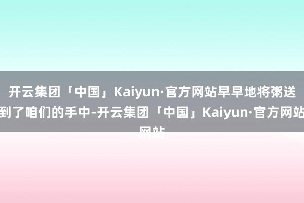 开云集团「中国」Kaiyun·官方网站早早地将粥送到了咱们的手中-开云集团「中国」Kaiyun·官方网站