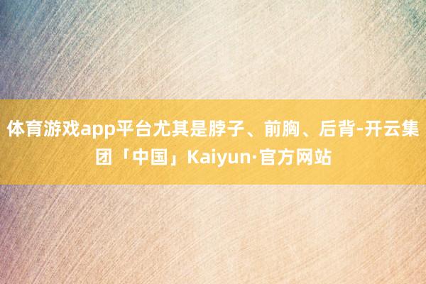 体育游戏app平台尤其是脖子、前胸、后背-开云集团「中国」Kaiyun·官方网站