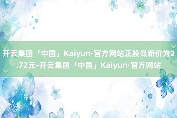 开云集团「中国」Kaiyun·官方网站正股最新价为2.72元-开云集团「中国」Kaiyun·官方网站
