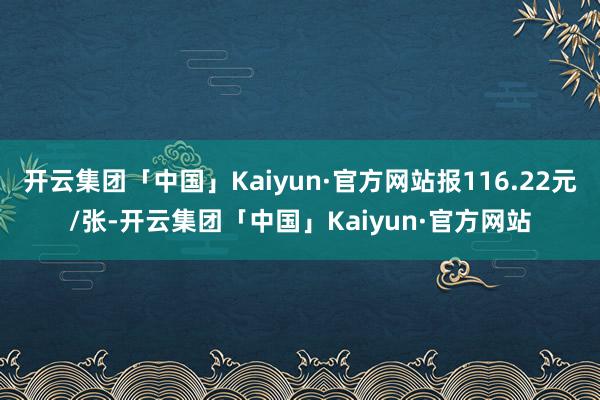 开云集团「中国」Kaiyun·官方网站报116.22元/张-开云集团「中国」Kaiyun·官方网站