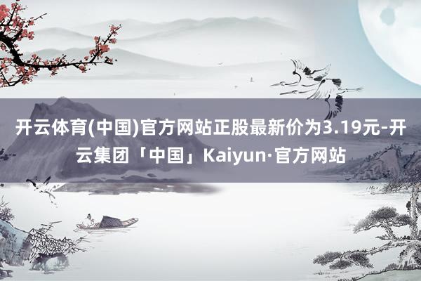 开云体育(中国)官方网站正股最新价为3.19元-开云集团「中国」Kaiyun·官方网站