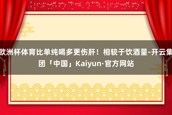 欧洲杯体育比单纯喝多更伤肝!相较于饮酒量-开云集团「中国」Kaiyun·官方网站