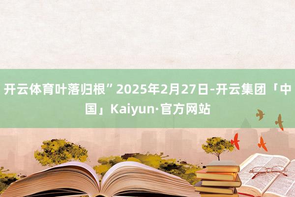开云体育叶落归根”2025年2月27日-开云集团「中国」Kaiyun·官方网站