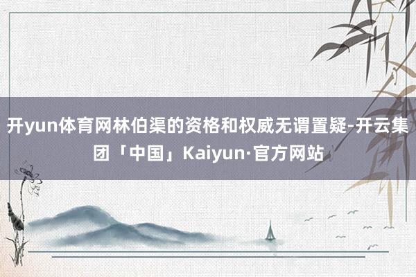 开yun体育网林伯渠的资格和权威无谓置疑-开云集团「中国」Kaiyun·官方网站