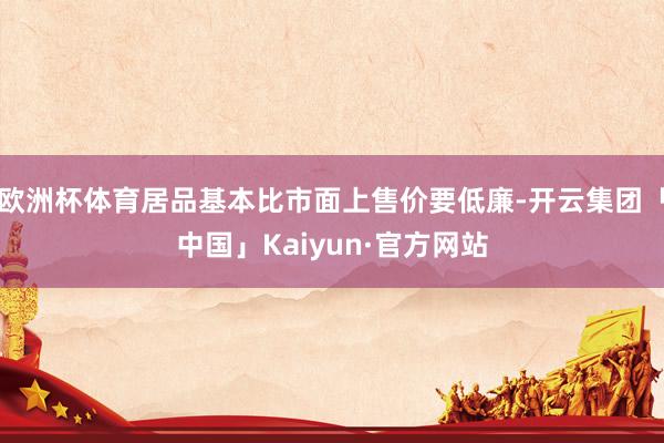 欧洲杯体育居品基本比市面上售价要低廉-开云集团「中国」Kaiyun·官方网站