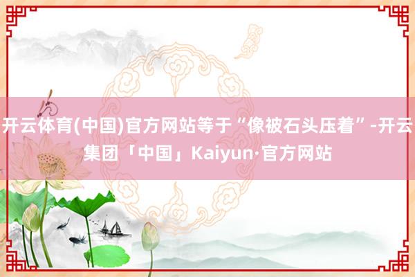 开云体育(中国)官方网站等于“像被石头压着”-开云集团「中国」Kaiyun·官方网站