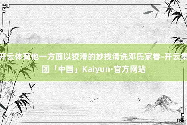 开云体育他一方面以狡滑的妙技清洗邓氏家眷-开云集团「中国」Kaiyun·官方网站
