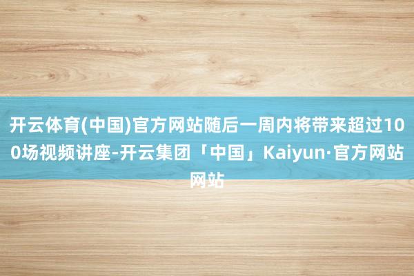开云体育(中国)官方网站随后一周内将带来超过100场视频讲座-开云集团「中国」Kaiyun·官方网站