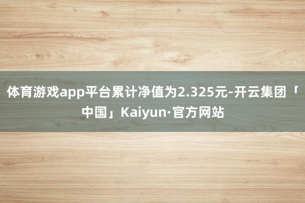 体育游戏app平台累计净值为2.325元-开云集团「中国」Kaiyun·官方网站