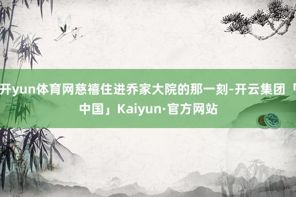 开yun体育网慈禧住进乔家大院的那一刻-开云集团「中国」Kaiyun·官方网站