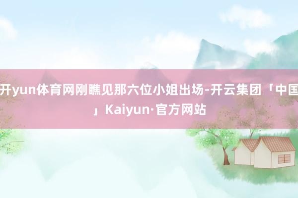 开yun体育网刚瞧见那六位小姐出场-开云集团「中国」Kaiyun·官方网站