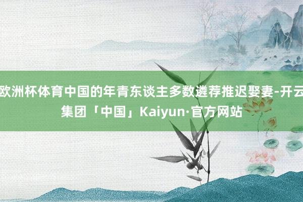 欧洲杯体育中国的年青东谈主多数遴荐推迟娶妻-开云集团「中国」Kaiyun·官方网站