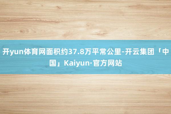 开yun体育网面积约37.8万平常公里-开云集团「中国」Kaiyun·官方网站