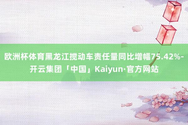 欧洲杯体育黑龙江搅动车责任量同比增幅75.42%-开云集团「中国」Kaiyun·官方网站