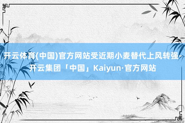 开云体育(中国)官方网站受近期小麦替代上风转强-开云集团「中国」Kaiyun·官方网站