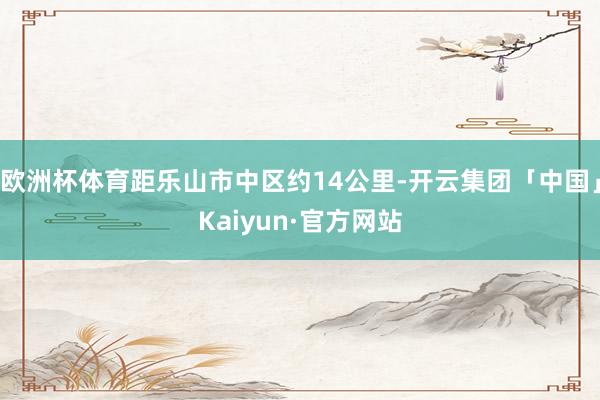 欧洲杯体育距乐山市中区约14公里-开云集团「中国」Kaiyun·官方网站