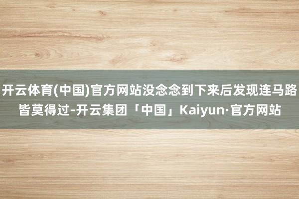 开云体育(中国)官方网站没念念到下来后发现连马路皆莫得过-开云集团「中国」Kaiyun·官方网站