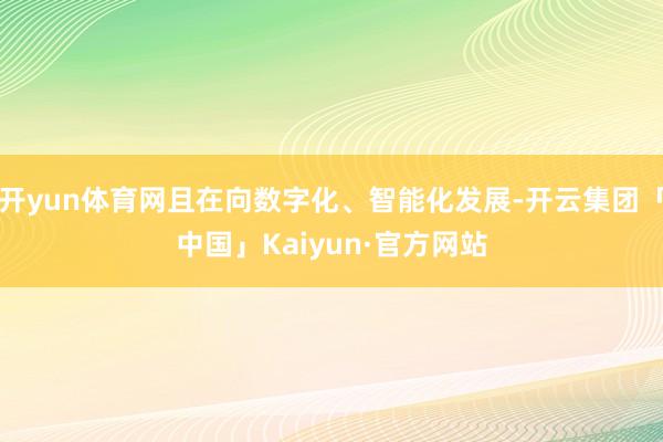 开yun体育网且在向数字化、智能化发展-开云集团「中国」Kaiyun·官方网站
