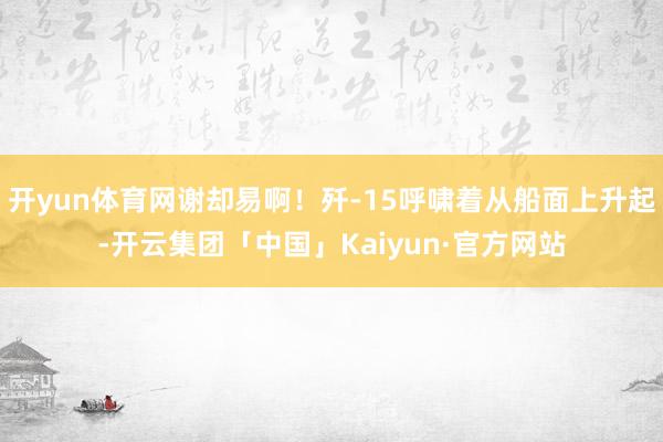 开yun体育网谢却易啊！歼-15呼啸着从船面上升起-开云集团「中国」Kaiyun·官方网站