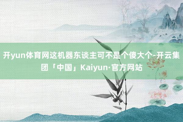 开yun体育网这机器东谈主可不是个傻大个-开云集团「中国」Kaiyun·官方网站