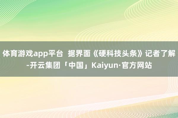 体育游戏app平台  据界面《硬科技头条》记者了解-开云集团「中国」Kaiyun·官方网站