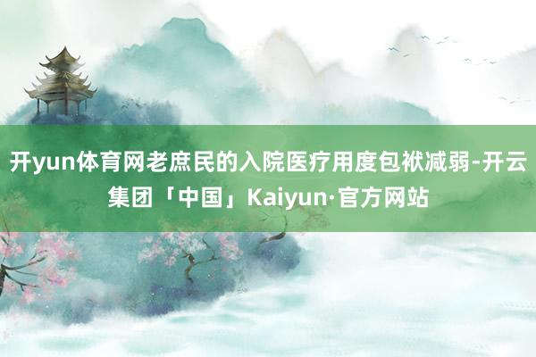 开yun体育网老庶民的入院医疗用度包袱减弱-开云集团「中国」Kaiyun·官方网站