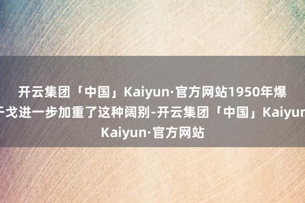 开云集团「中国」Kaiyun·官方网站1950年爆发的朝鲜干戈进一步加重了这种阔别-开云集团「中国」Kaiyun·官方网站
