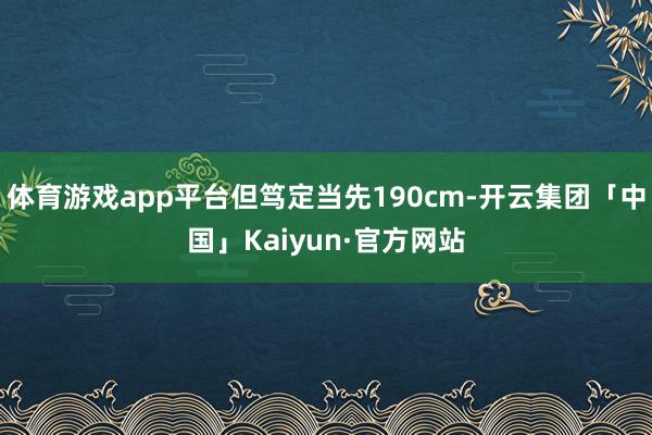 体育游戏app平台但笃定当先190cm-开云集团「中国」Kaiyun·官方网站