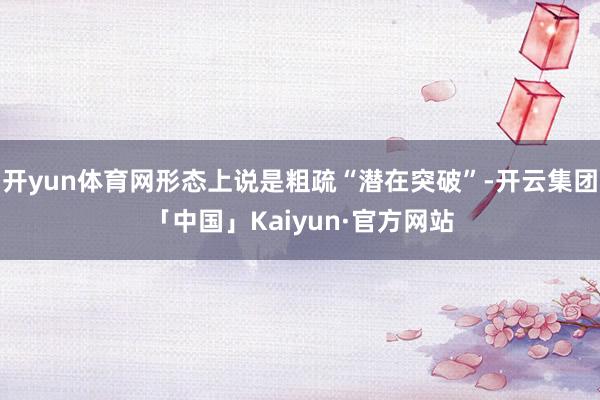 开yun体育网形态上说是粗疏“潜在突破”-开云集团「中国」Kaiyun·官方网站