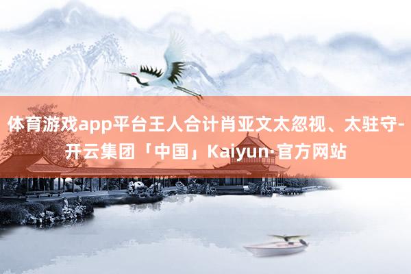 体育游戏app平台王人合计肖亚文太忽视、太驻守-开云集团「中国」Kaiyun·官方网站