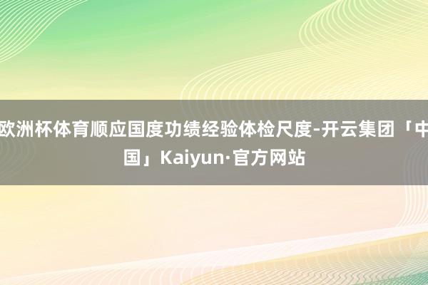 欧洲杯体育顺应国度功绩经验体检尺度-开云集团「中国」Kaiyun·官方网站