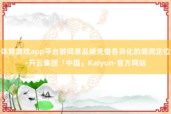 体育游戏app平台醉同意品牌凭借各异化的阛阓定位-开云集团「中国」Kaiyun·官方网站