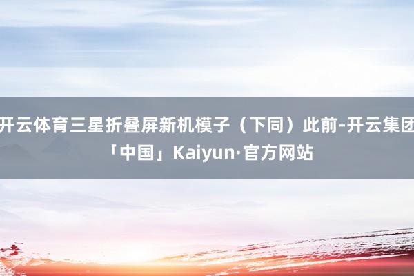 开云体育三星折叠屏新机模子（下同）此前-开云集团「中国」Kaiyun·官方网站
