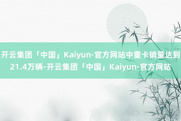 开云集团「中国」Kaiyun·官方网站中重卡销量达到21.4万辆-开云集团「中国」Kaiyun·官方网站