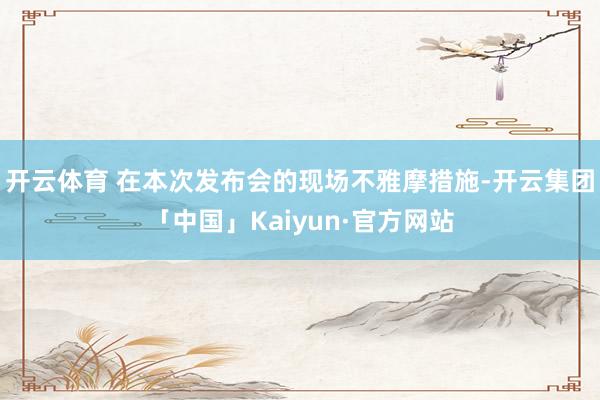 开云体育 　　在本次发布会的现场不雅摩措施-开云集团「中国」Kaiyun·官方网站