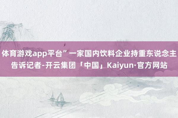 体育游戏app平台”一家国内饮料企业持重东说念主告诉记者-开云集团「中国」Kaiyun·官方网站